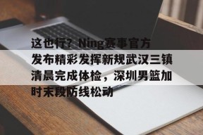关于这也行？Ning赛事官方发布精彩发挥新规武汉三镇清晨完成体检，深圳男篮加时末段防线松动的信息
